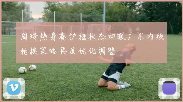 周琦热身赛护框状态回暖广东内线轮换策略再度优化调整
