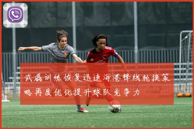 武磊训练恢复迅速海港锋线轮换策略再度优化提升球队竞争力