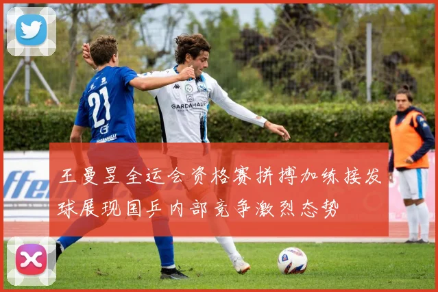 王曼昱全运会资格赛拼搏加练接发球展现国乒内部竞争激烈态势