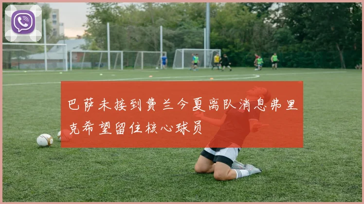 巴萨未接到费兰今夏离队消息弗里克希望留住核心球员