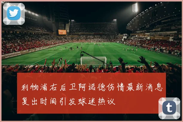 利物浦右后卫阿诺德伤情最新消息复出时间引发球迷热议