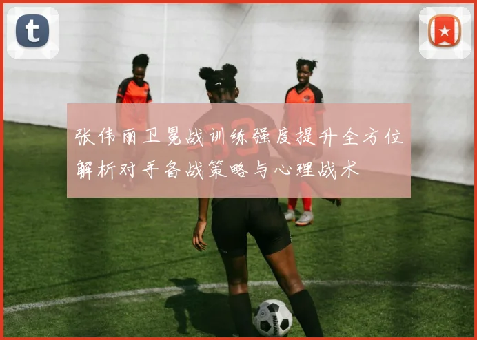 张伟丽卫冕战训练强度提升全方位解析对手备战策略与心理战术