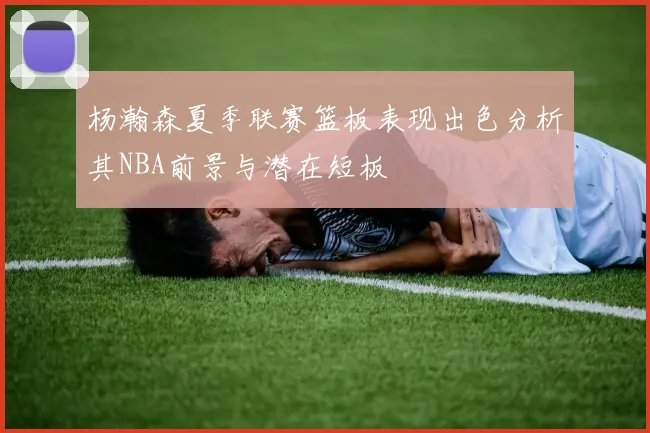杨瀚森夏季联赛篮板表现出色分析其NBA前景与潜在短板