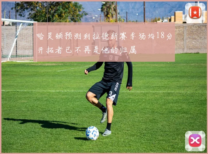 哈灵顿预测利拉德新赛季场均18分开拓者已不再是他的归属