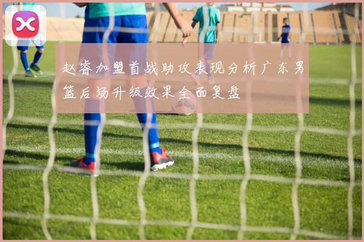 赵睿加盟首战助攻表现分析广东男篮后场升级效果全面复盘
